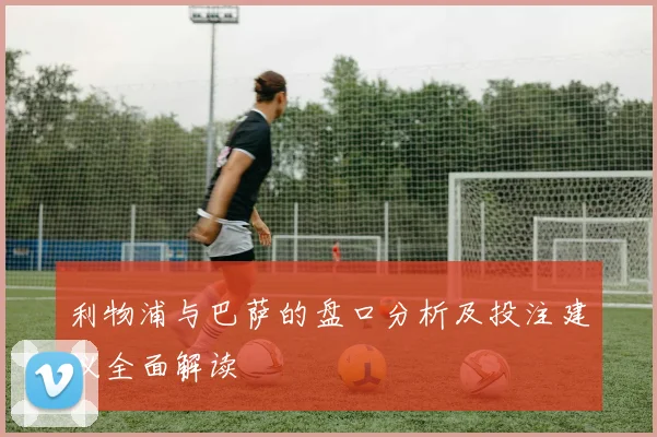 利物浦与巴萨的盘口分析及投注建议全面解读