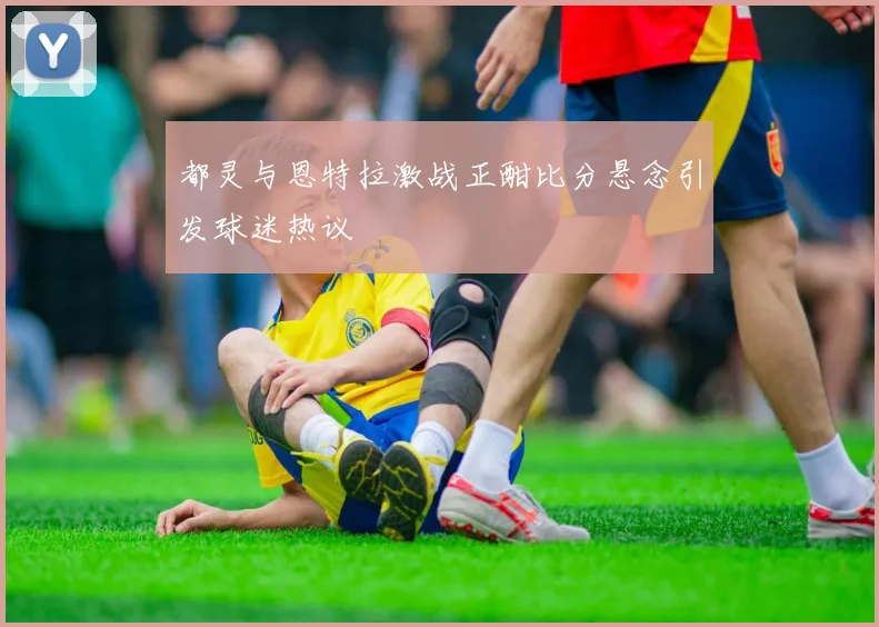都灵与恩特拉激战正酣比分悬念引发球迷热议