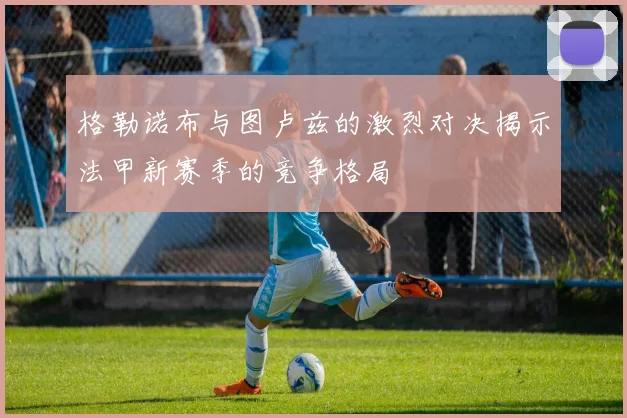 格勒诺布与图卢兹的激烈对决揭示法甲新赛季的竞争格局