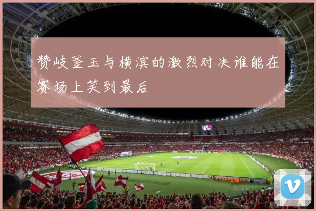 赞岐釜玉与横滨的激烈对决谁能在赛场上笑到最后