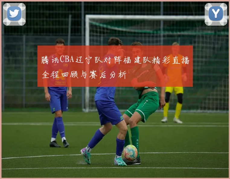 腾讯CBA辽宁队对阵福建队精彩直播全程回顾与赛后分析