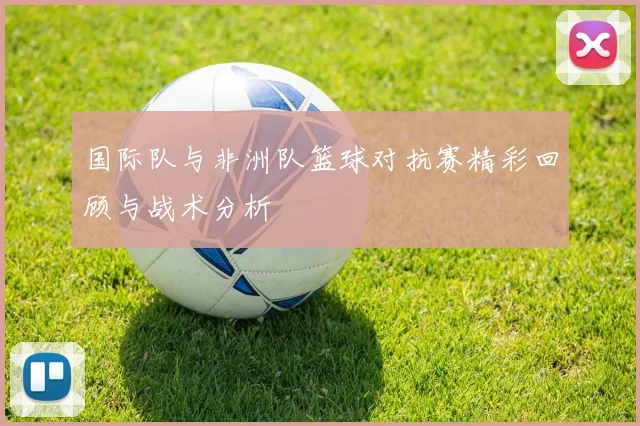 国际队与非洲队篮球对抗赛精彩回顾与战术分析