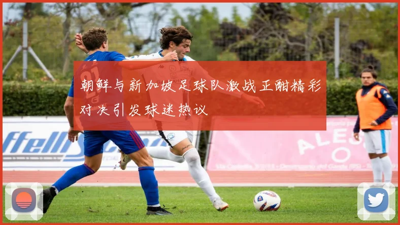 朝鲜与新加坡足球队激战正酣精彩对决引发球迷热议