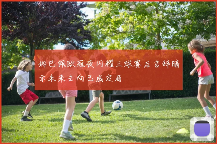 姆巴佩欧冠夜闪耀三球赛后言辞暗示未来去向已成定局